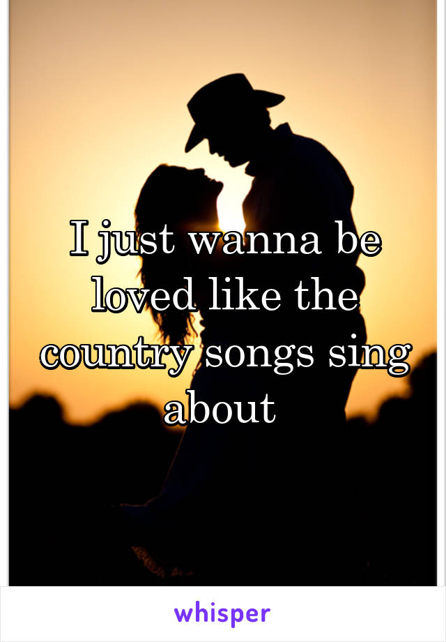 I just wanna be loved like the country songs sing about 