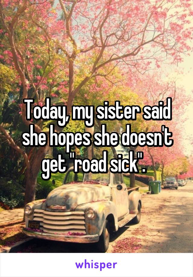 Today, my sister said she hopes she doesn't get "road sick".  