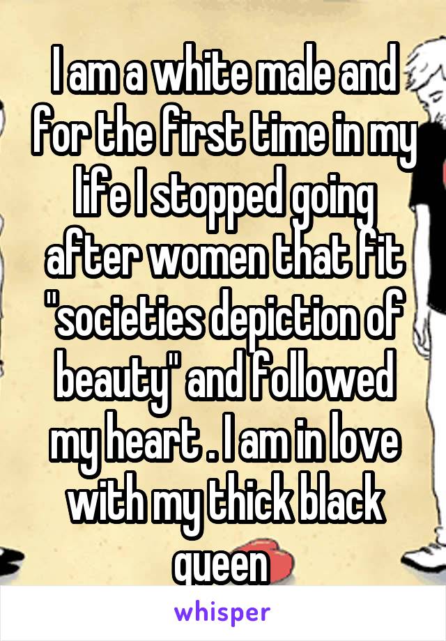 I am a white male and for the first time in my life I stopped going after women that fit "societies depiction of beauty" and followed my heart . I am in love with my thick black queen 