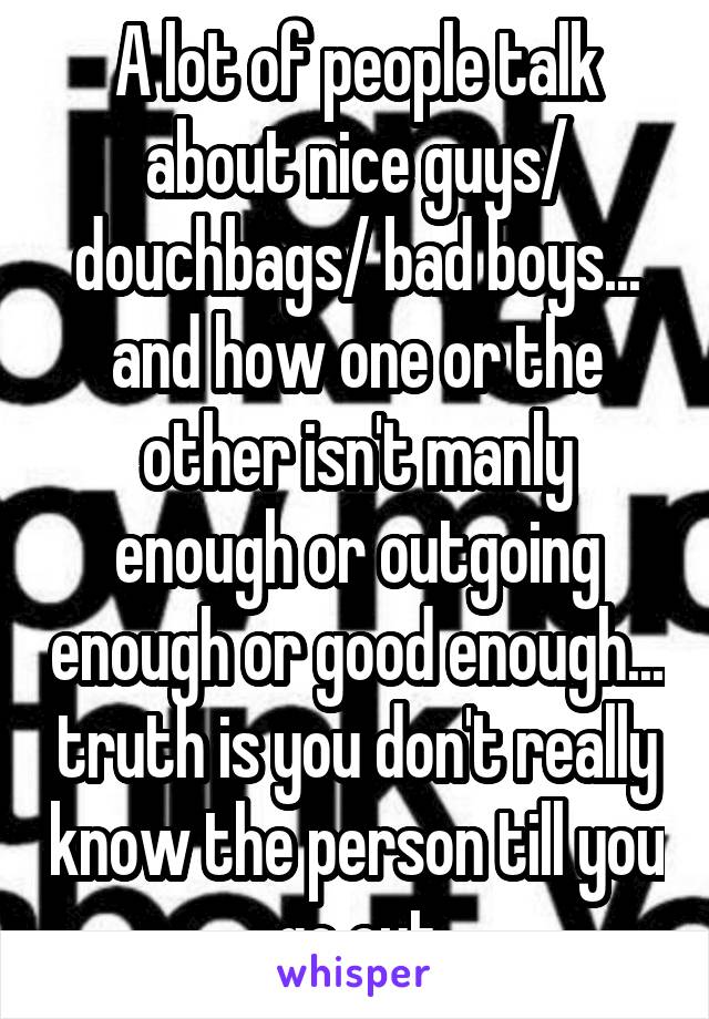 A lot of people talk about nice guys/ douchbags/ bad boys... and how one or the other isn't manly enough or outgoing enough or good enough... truth is you don't really know the person till you go out