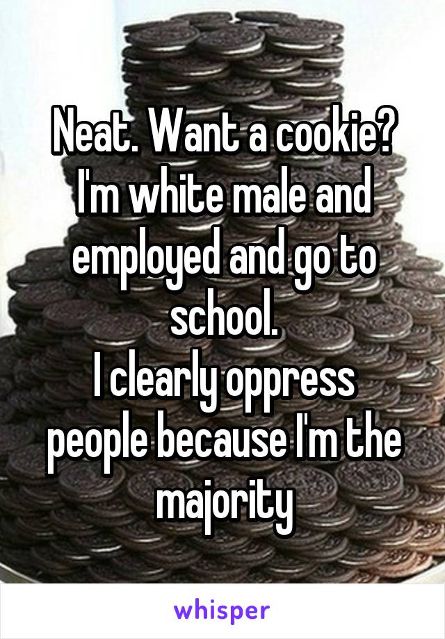 Neat. Want a cookie?
I'm white male and employed and go to school.
I clearly oppress people because I'm the majority