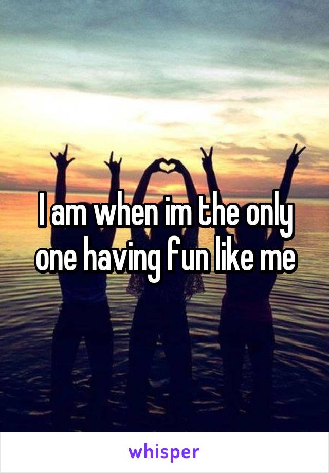 I am when im the only one having fun like me