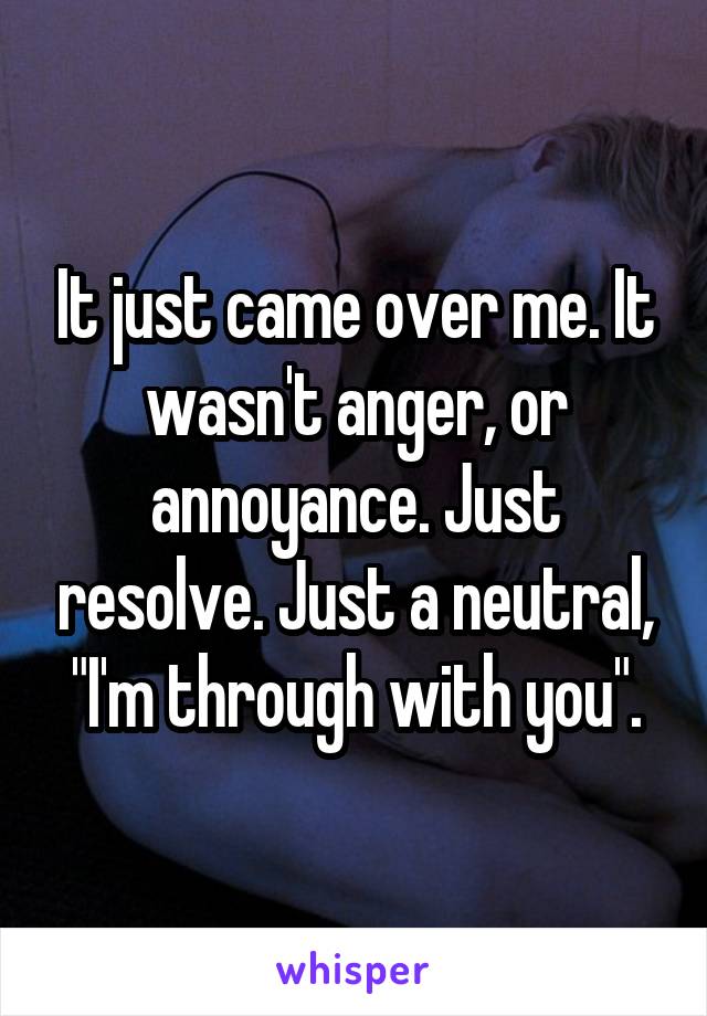 It just came over me. It wasn't anger, or annoyance. Just resolve. Just a neutral, "I'm through with you".