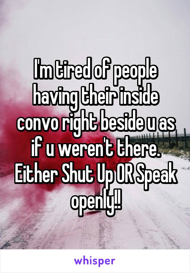 I'm tired of people having their inside convo right beside u as if u weren't there. Either Shut Up OR Speak openly!!