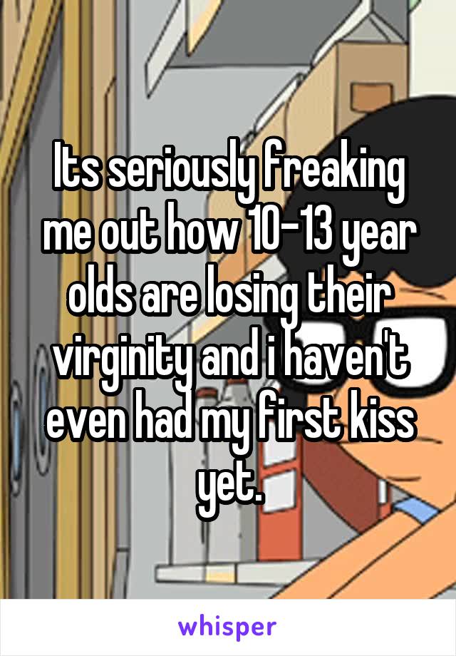 Its seriously freaking me out how 10-13 year olds are losing their virginity and i haven't even had my first kiss yet.