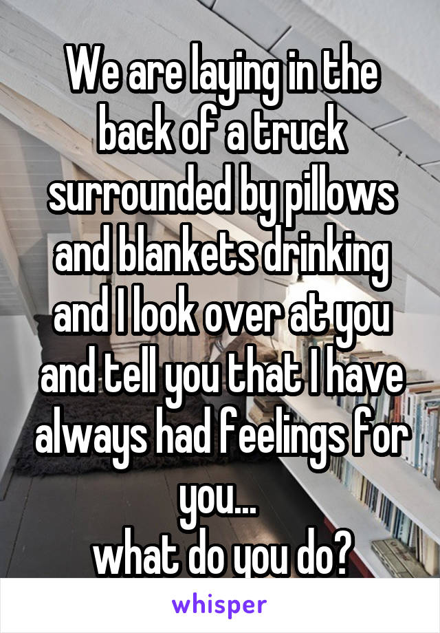 We are laying in the back of a truck surrounded by pillows and blankets drinking and I look over at you and tell you that I have always had feelings for you... 
what do you do?