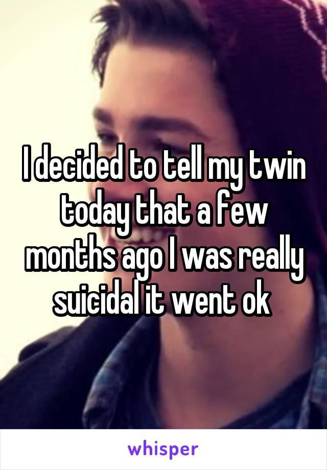 I decided to tell my twin today that a few months ago I was really suicidal it went ok 
