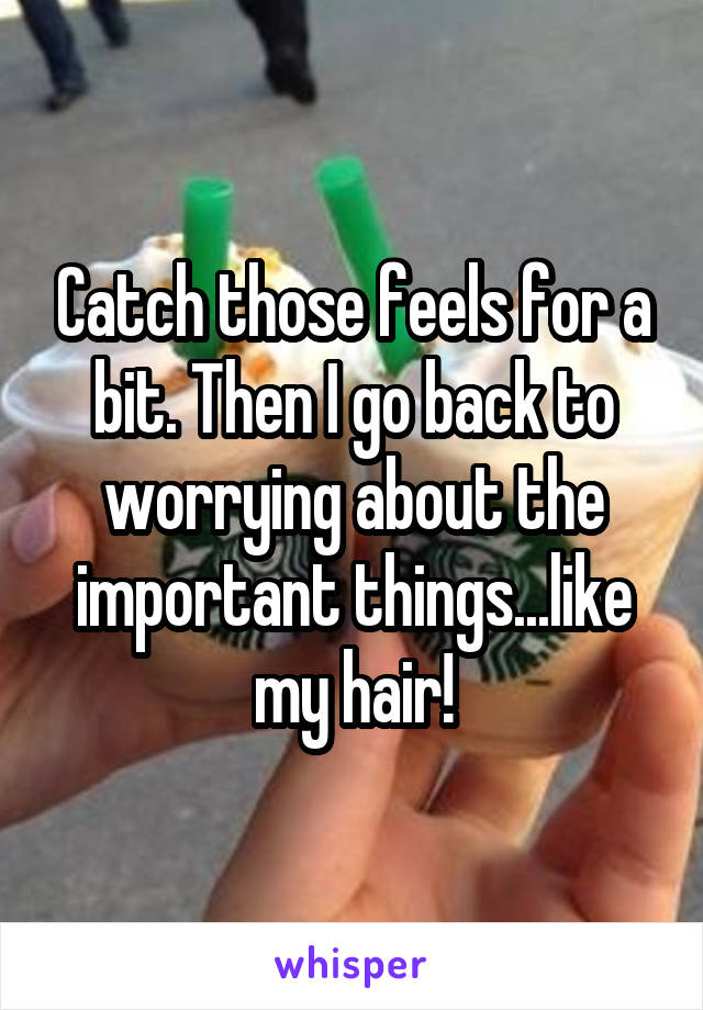Catch those feels for a bit. Then I go back to worrying about the important things...like my hair!