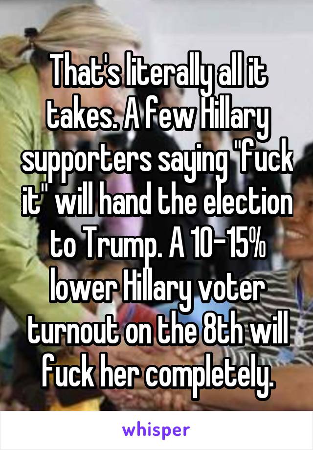 That's literally all it takes. A few Hillary supporters saying "fuck it" will hand the election to Trump. A 10-15% lower Hillary voter turnout on the 8th will fuck her completely.