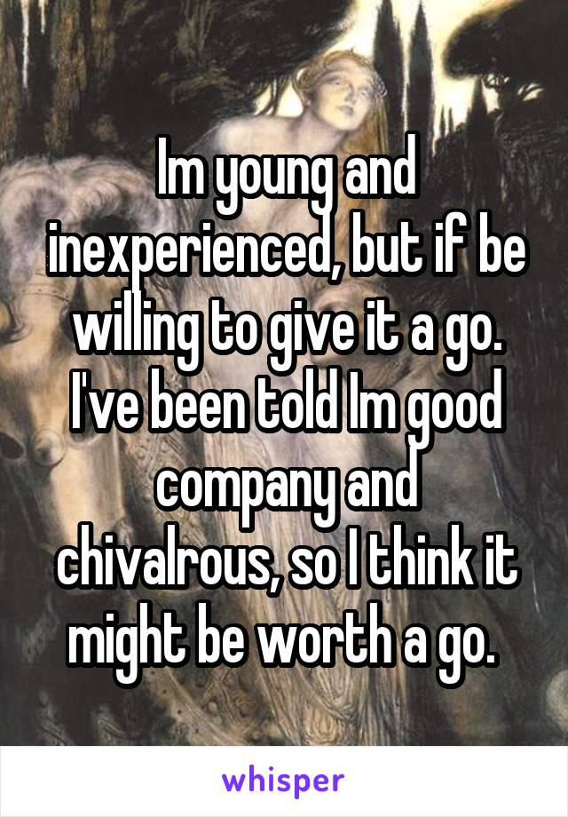 Im young and inexperienced, but if be willing to give it a go. I've been told Im good company and chivalrous, so I think it might be worth a go. 