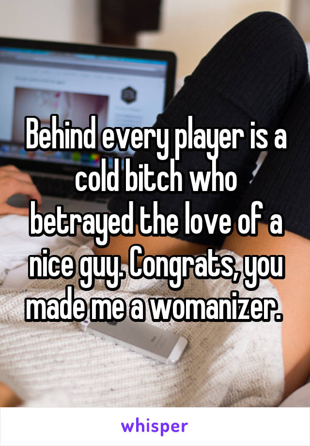 Behind every player is a cold bitch who betrayed the love of a nice guy. Congrats, you made me a womanizer. 