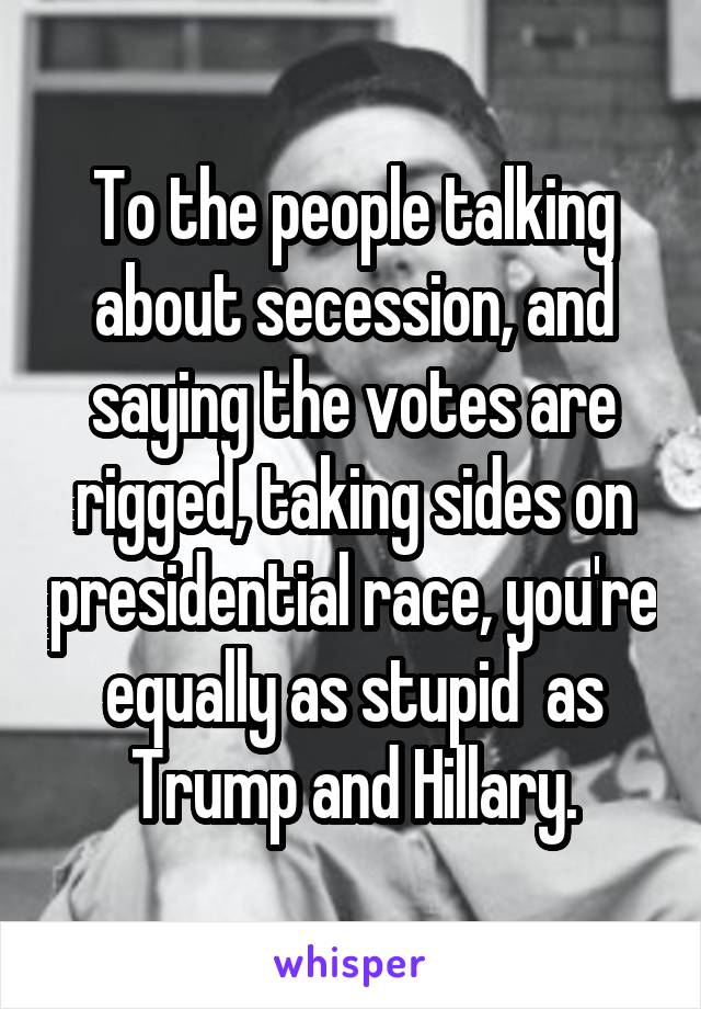 To the people talking about secession, and saying the votes are rigged, taking sides on presidential race, you're equally as stupid  as Trump and Hillary.