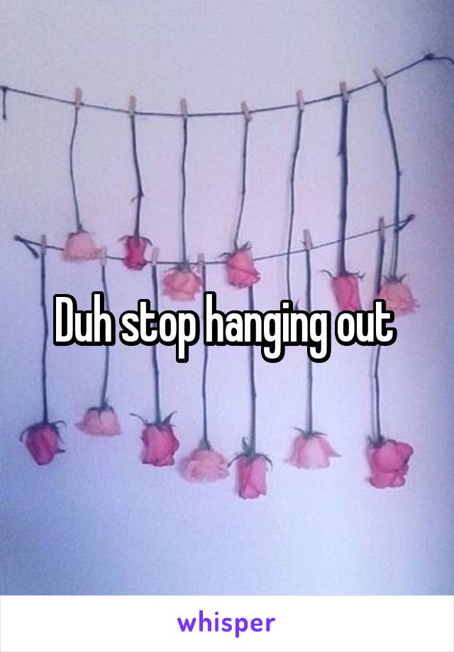 Duh stop hanging out 