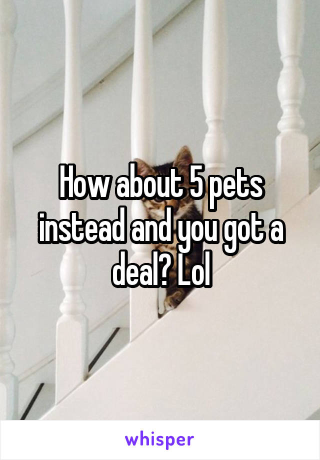 How about 5 pets instead and you got a deal? Lol