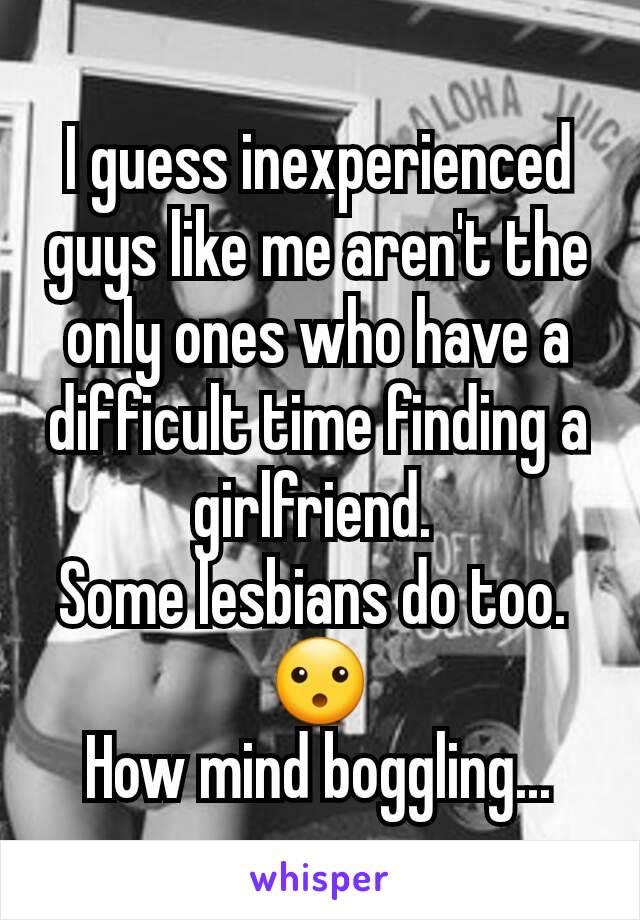 I guess inexperienced guys like me aren't the only ones who have a difficult time finding a girlfriend. 
Some lesbians do too. 
😮
How mind boggling...