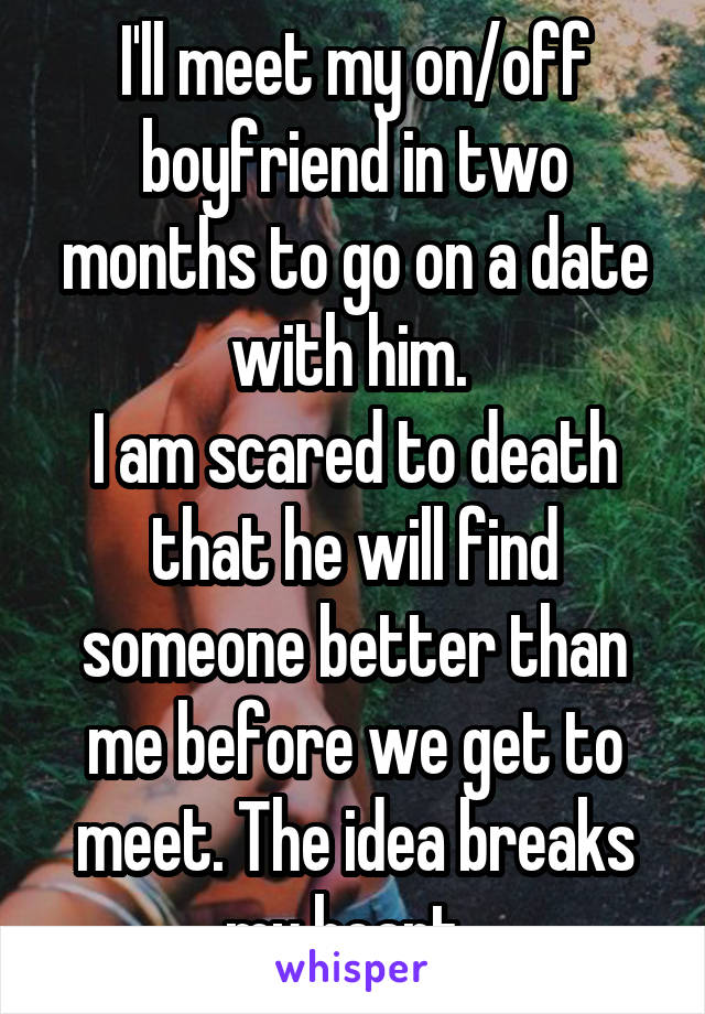 I'll meet my on/off boyfriend in two months to go on a date with him. 
I am scared to death that he will find someone better than me before we get to meet. The idea breaks my heart. 