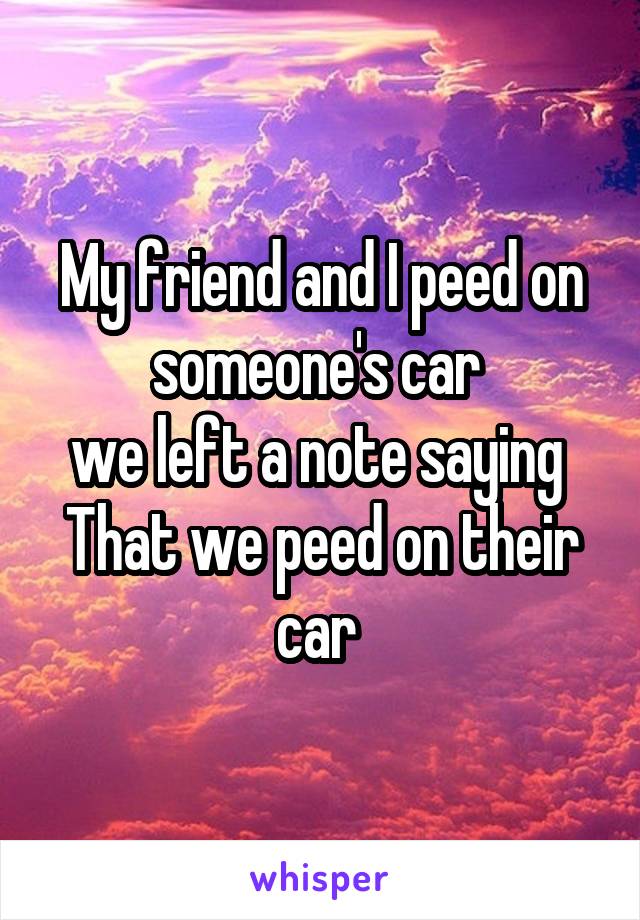 My friend and I peed on someone's car 
we left a note saying 
That we peed on their car 