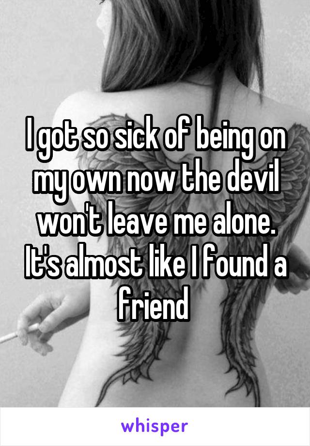 I got so sick of being on my own now the devil won't leave me alone. It's almost like I found a friend 