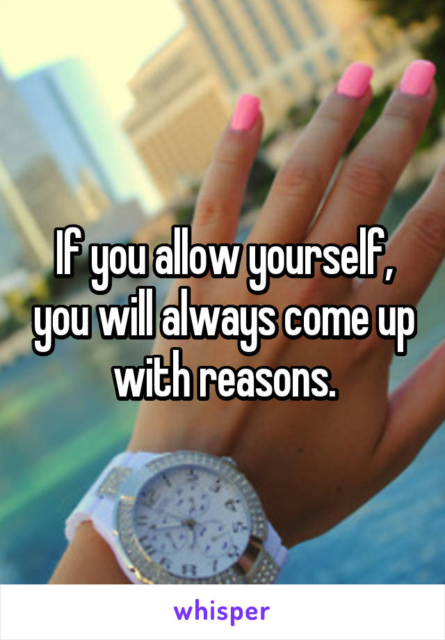 If you allow yourself, you will always come up with reasons.