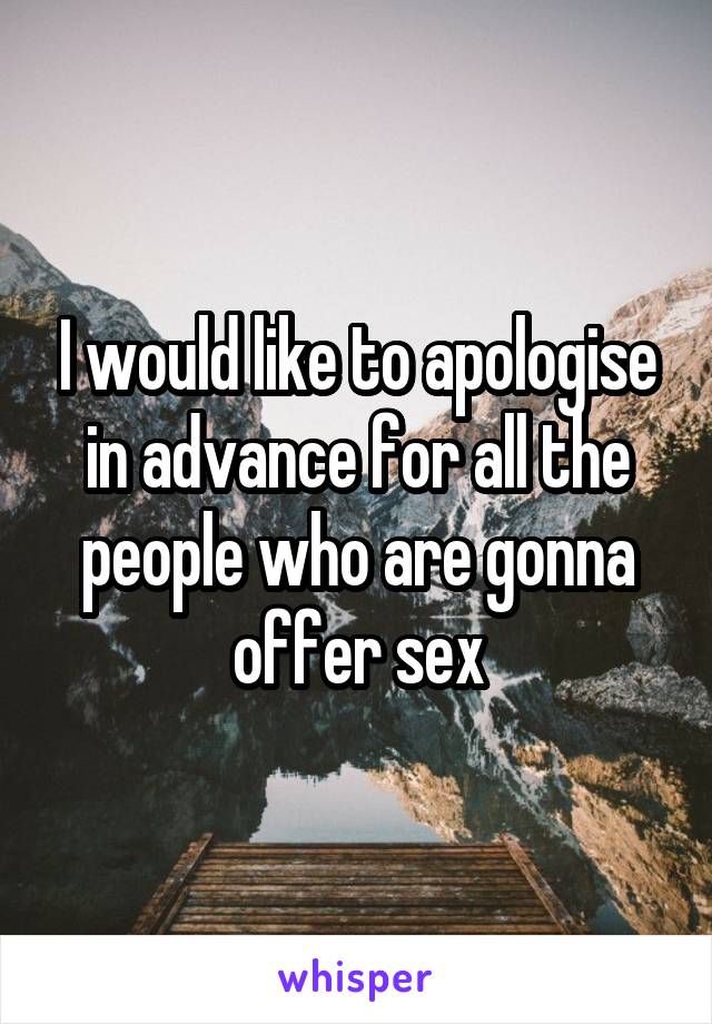 I would like to apologise in advance for all the people who are gonna offer sex