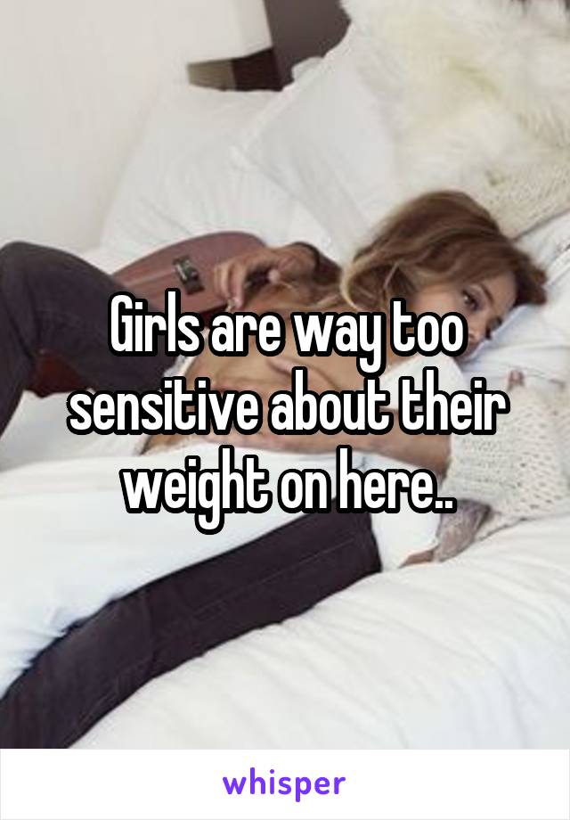 Girls are way too sensitive about their weight on here..