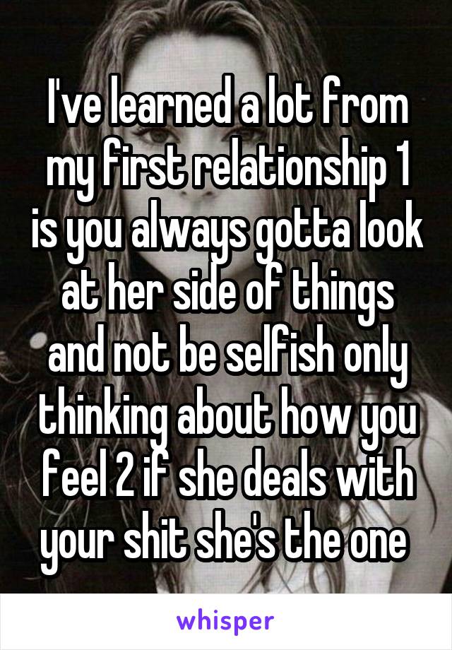 I've learned a lot from my first relationship 1 is you always gotta look at her side of things and not be selfish only thinking about how you feel 2 if she deals with your shit she's the one 