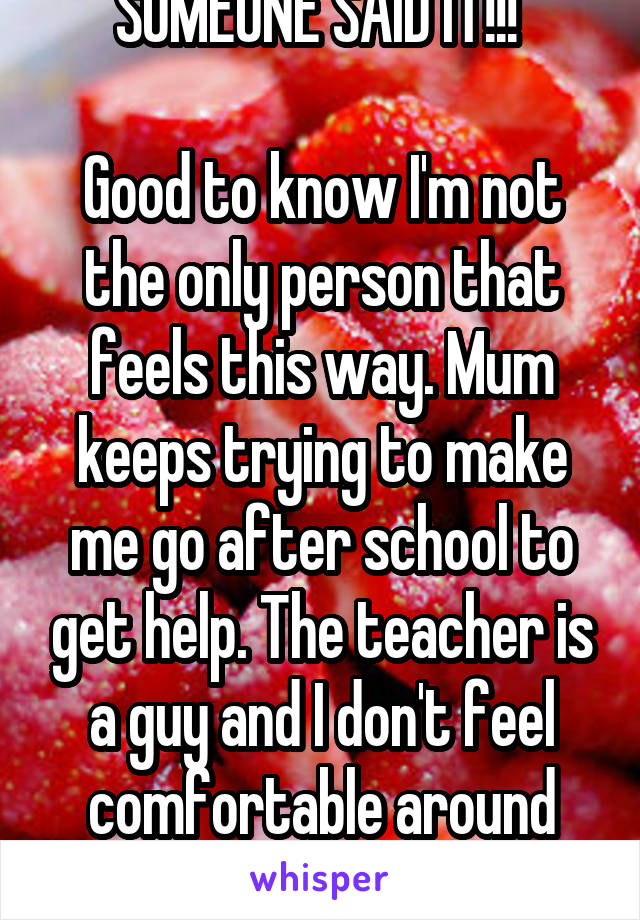 SOMEONE SAID IT!!! 

Good to know I'm not the only person that feels this way. Mum keeps trying to make me go after school to get help. The teacher is a guy and I don't feel comfortable around him....