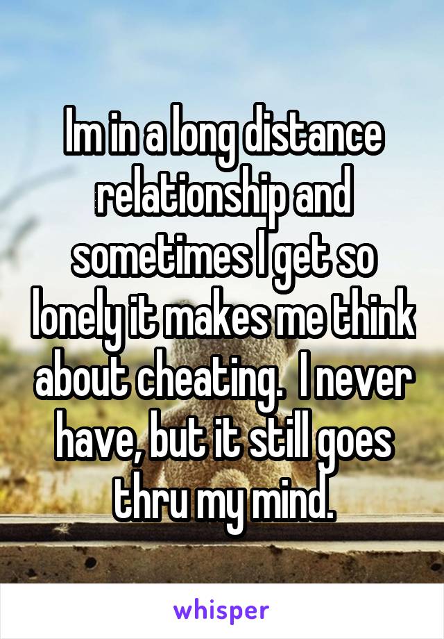 Im in a long distance relationship and sometimes I get so lonely it makes me think about cheating.  I never have, but it still goes thru my mind.