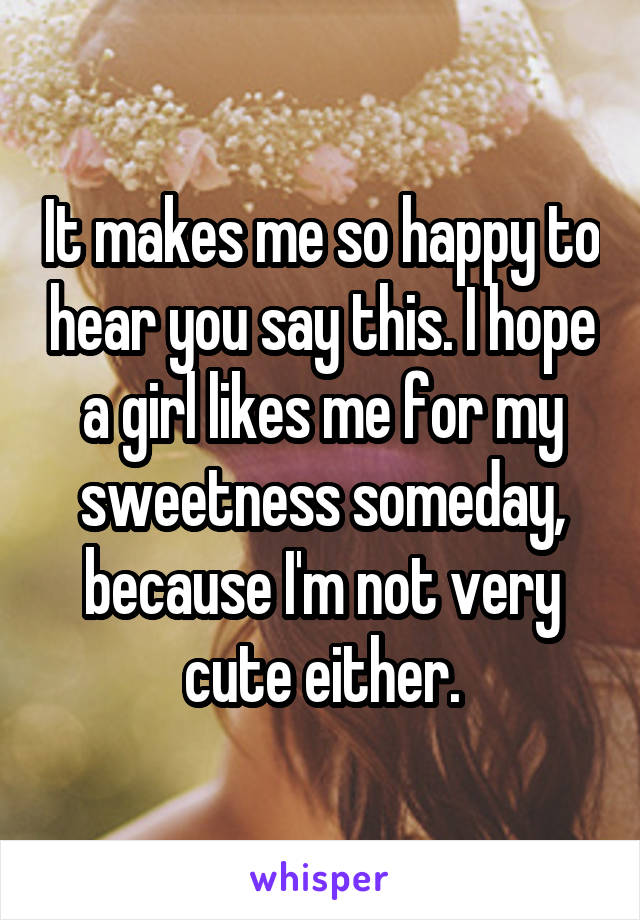 It makes me so happy to hear you say this. I hope a girl likes me for my sweetness someday, because I'm not very cute either.