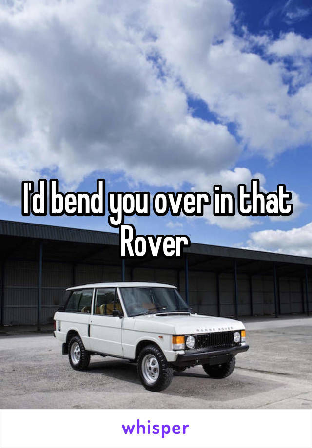 I'd bend you over in that Rover 