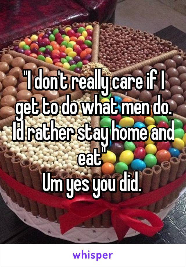 "I don't really care if I get to do what men do. Id rather stay home and eat" 
Um yes you did. 