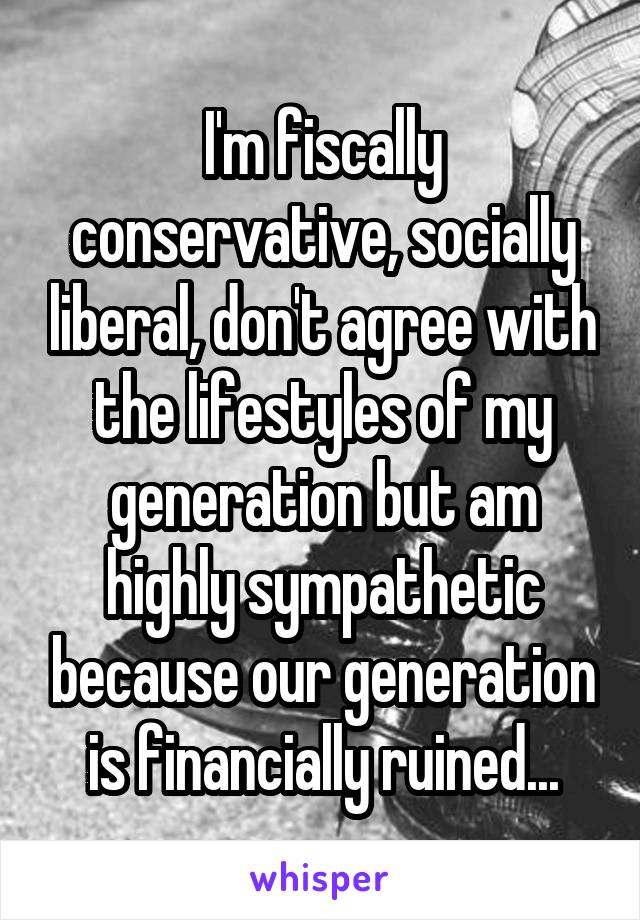 I'm fiscally conservative, socially liberal, don't agree with the lifestyles of my generation but am highly sympathetic because our generation is financially ruined...