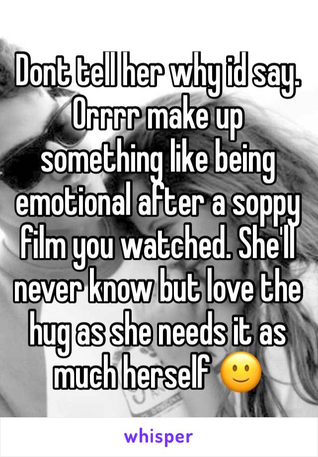 Dont tell her why id say. Orrrr make up something like being emotional after a soppy film you watched. She'll never know but love the hug as she needs it as much herself 🙂