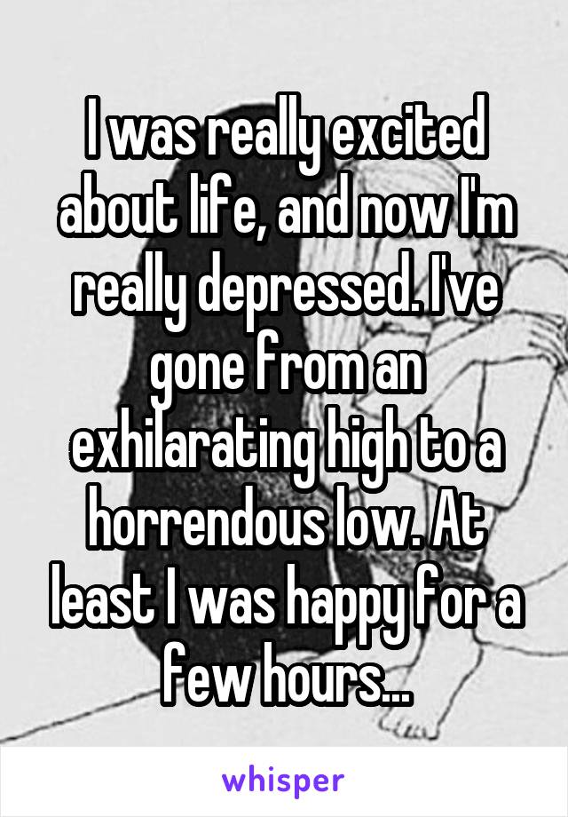 I was really excited about life, and now I'm really depressed. I've gone from an exhilarating high to a horrendous low. At least I was happy for a few hours...