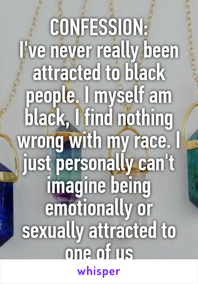 CONFESSION:
I've never really been attracted to black people. I myself am black, I find nothing wrong with my race. I just personally can't imagine being emotionally or sexually attracted to one of us