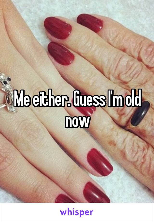 Me either. Guess I'm old now