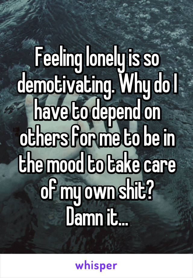 Feeling lonely is so demotivating. Why do I have to depend on others for me to be in the mood to take care of my own shit?
Damn it...
