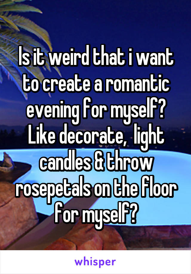 Is it weird that i want to create a romantic evening for myself? Like decorate,  light candles & throw rosepetals on the floor for myself?