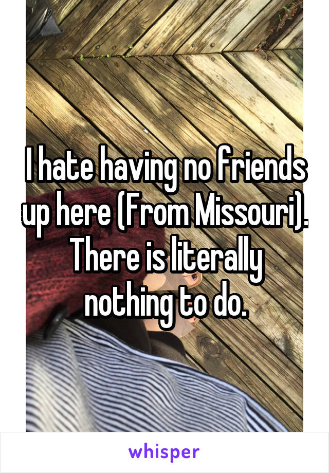 I hate having no friends up here (From Missouri). There is literally nothing to do.