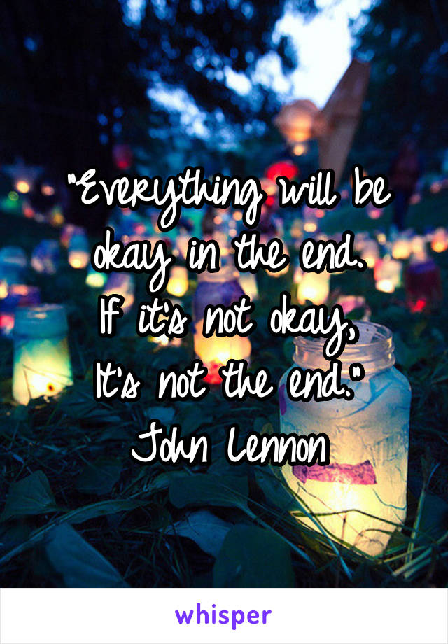"Everything will be okay in the end.
If it's not okay,
It's not the end."
John Lennon