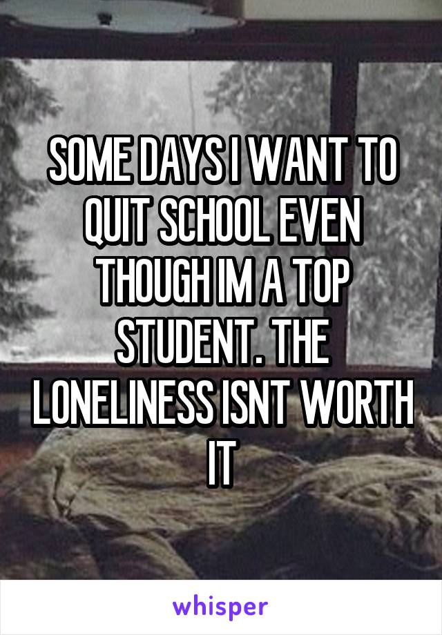 SOME DAYS I WANT TO QUIT SCHOOL EVEN THOUGH IM A TOP STUDENT. THE LONELINESS ISNT WORTH IT