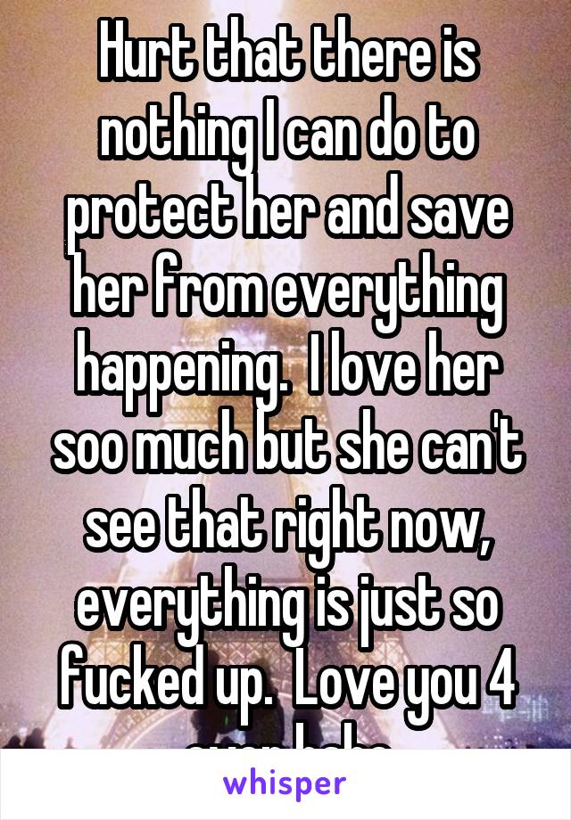 Hurt that there is nothing I can do to protect her and save her from everything happening.  I love her soo much but she can't see that right now, everything is just so fucked up.  Love you 4 ever babe