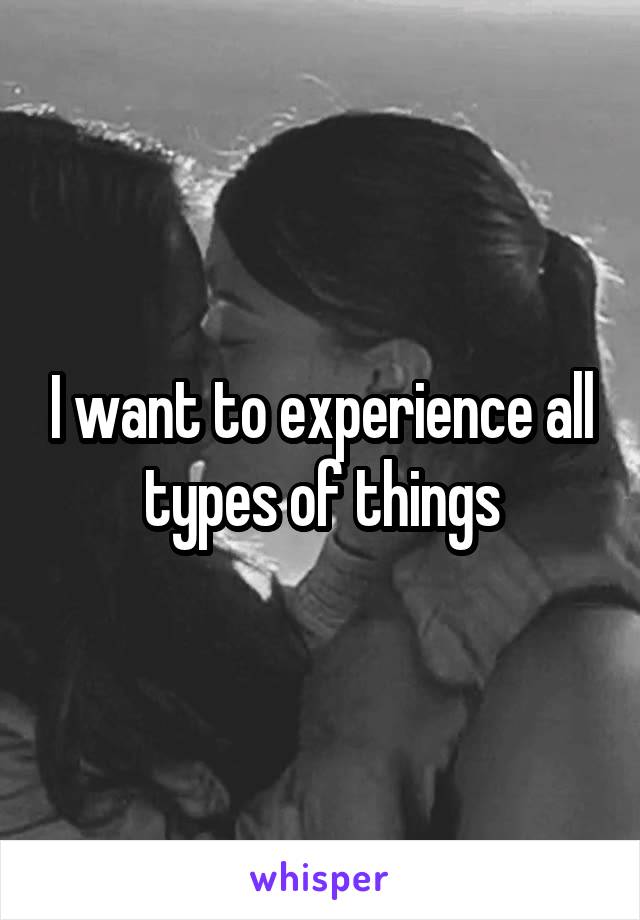 I want to experience all types of things