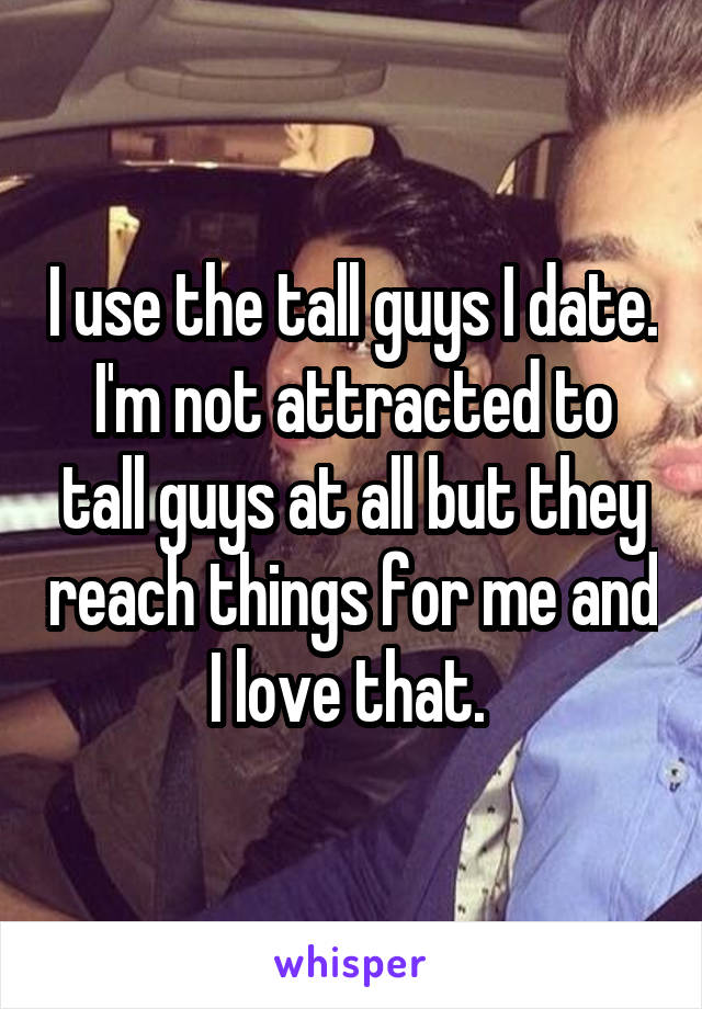 I use the tall guys I date. I'm not attracted to tall guys at all but they reach things for me and I love that. 