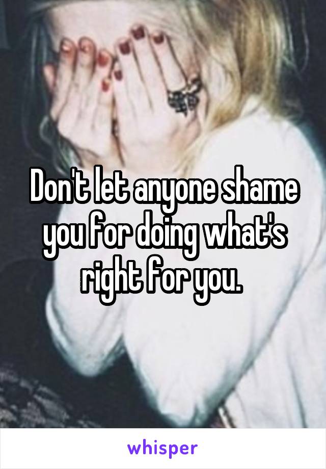 Don't let anyone shame you for doing what's right for you. 