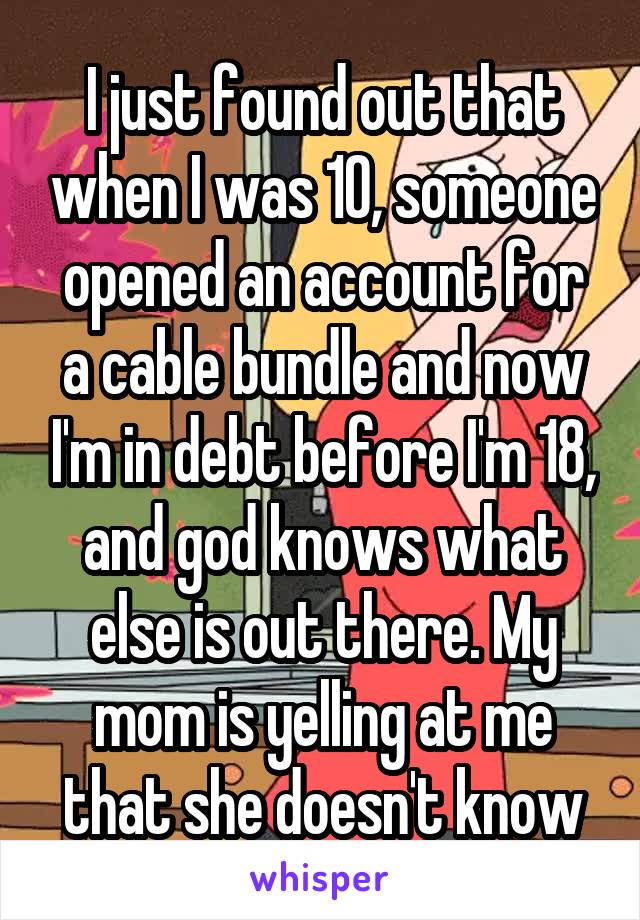 I just found out that when I was 10, someone opened an account for a cable bundle and now I'm in debt before I'm 18, and god knows what else is out there. My mom is yelling at me that she doesn't know