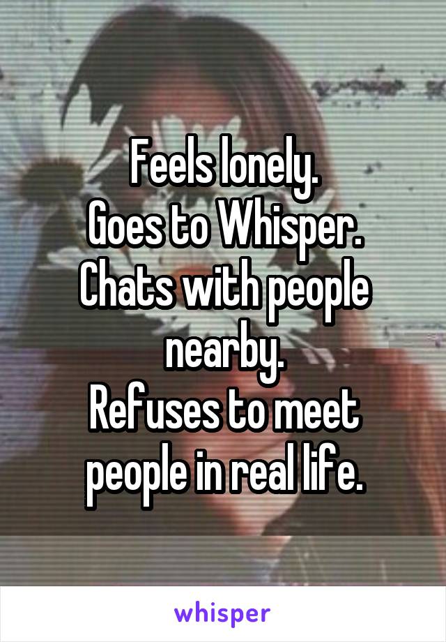 Feels lonely.
Goes to Whisper.
Chats with people nearby.
Refuses to meet people in real life.