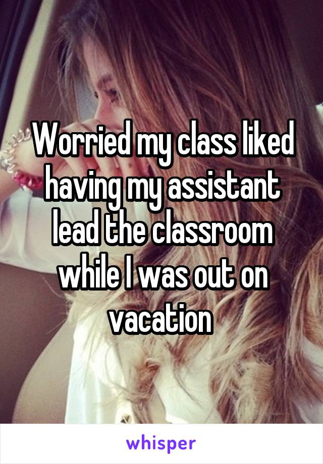 Worried my class liked having my assistant lead the classroom while I was out on vacation 