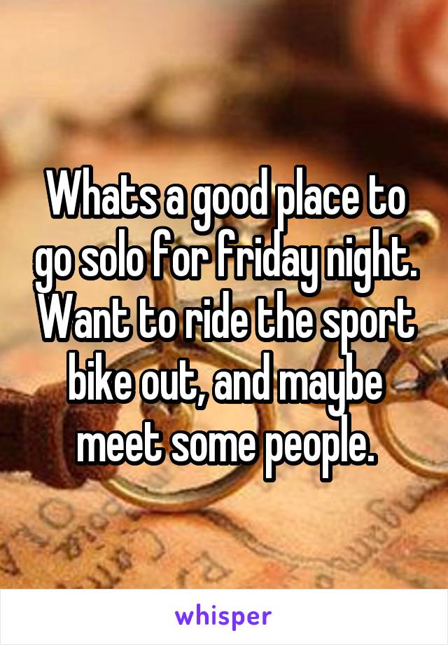 Whats a good place to go solo for friday night. Want to ride the sport bike out, and maybe meet some people.