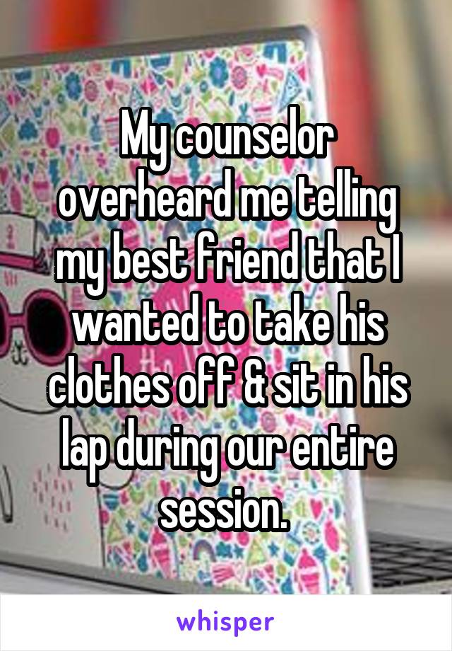 My counselor overheard me telling my best friend that I wanted to take his clothes off & sit in his lap during our entire session. 